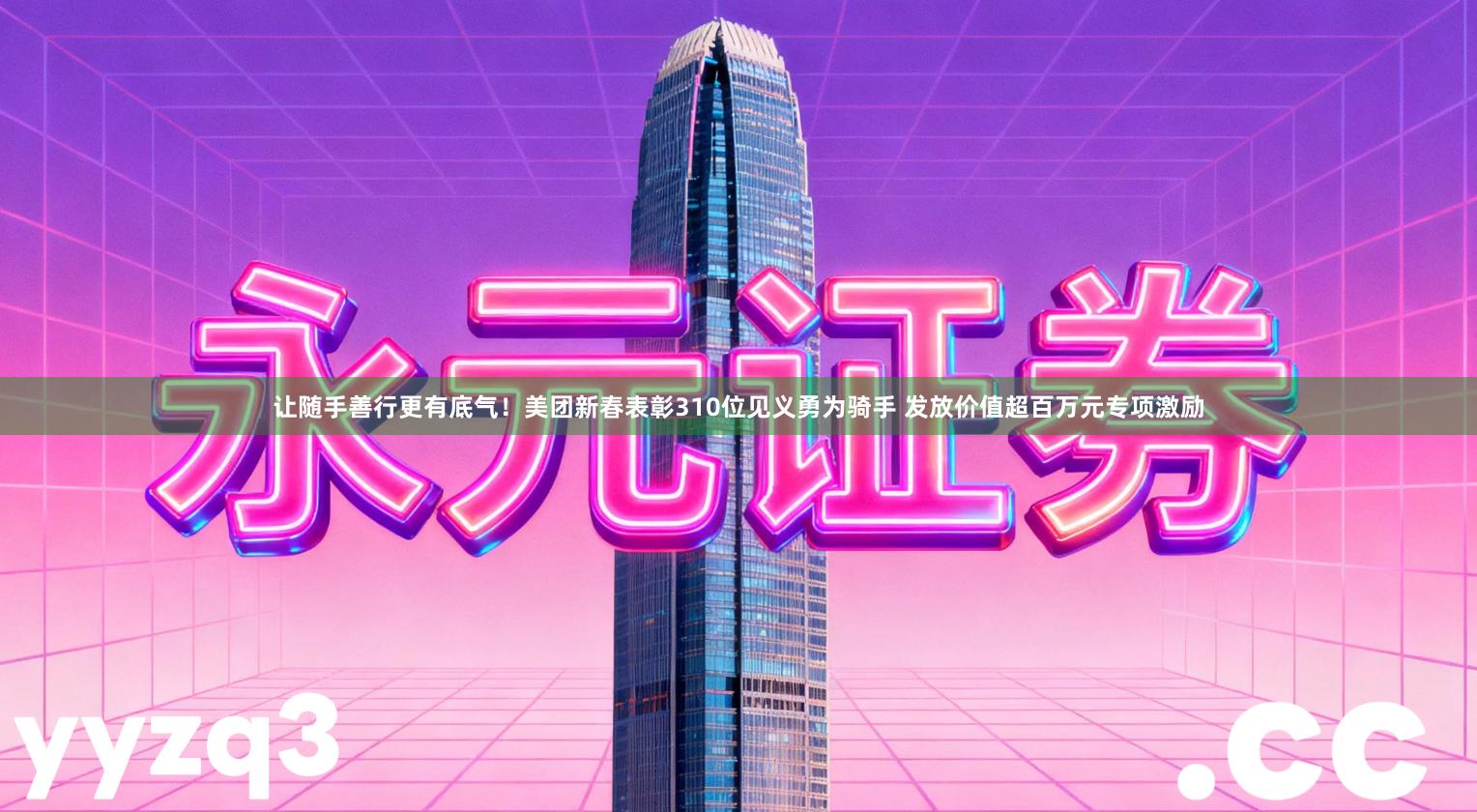 让随手善行更有底气！美团新春表彰310位见义勇为骑手 发放价值超百万元专项激励